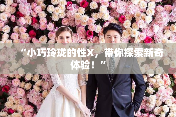 “小巧玲珑的性X，带你探索新奇体验！”