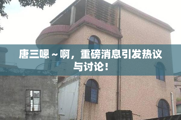 唐三嗯～啊，重磅消息引发热议与讨论！