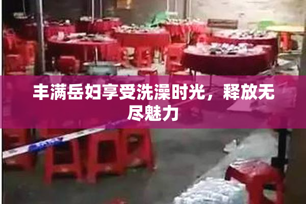 丰满岳妇享受洗澡时光，释放无尽魅力