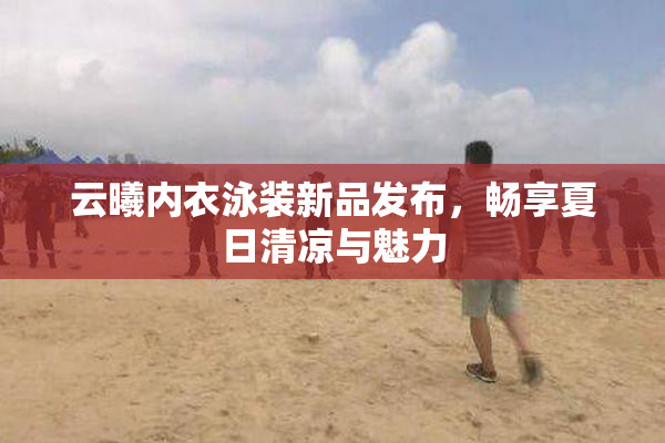 云曦内衣泳装新品发布，畅享夏日清凉与魅力