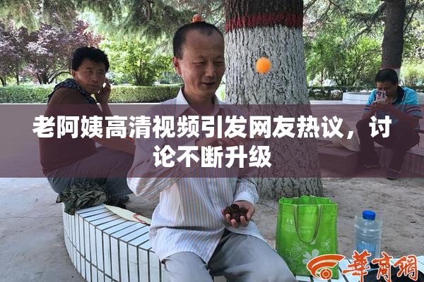 老阿姨高清视频引发网友热议，讨论不断升级