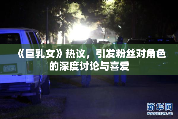 《巨乳女》热议，引发粉丝对角色的深度讨论与喜爱