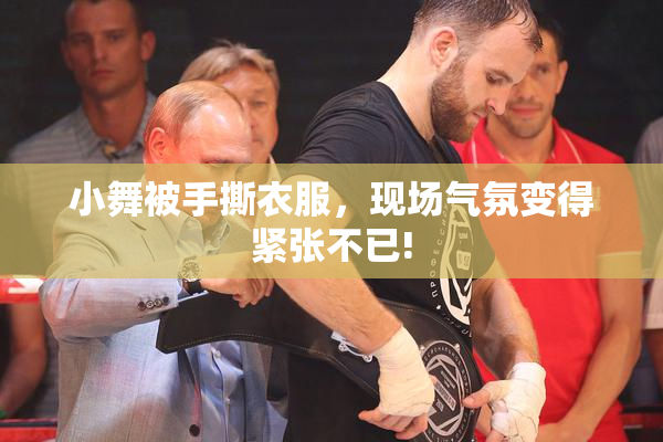 小舞被手撕衣服，现场气氛变得紧张不已!
