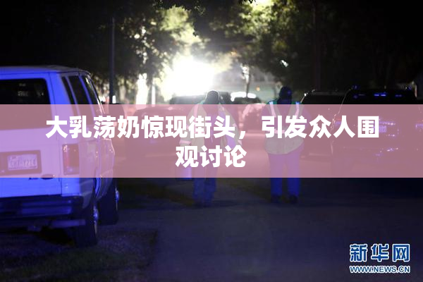 大乳荡奶惊现街头，引发众人围观讨论