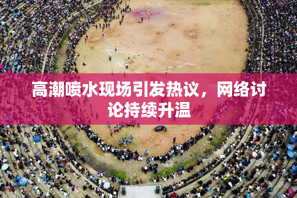 高潮喷水现场引发热议，网络讨论持续升温