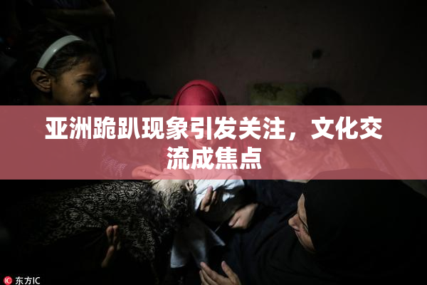 亚洲跪趴现象引发关注，文化交流成焦点