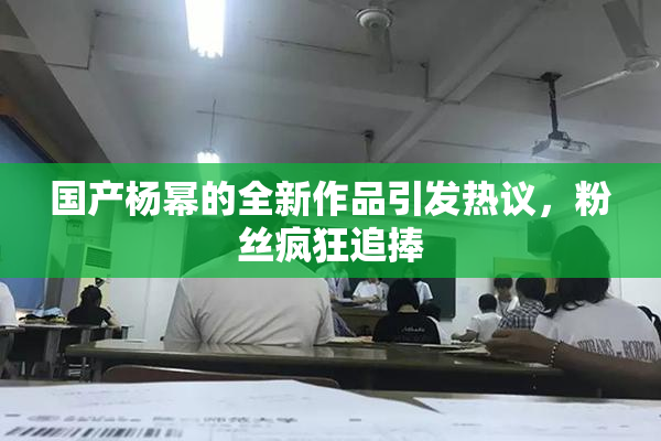 国产杨幂的全新作品引发热议，粉丝疯狂追捧