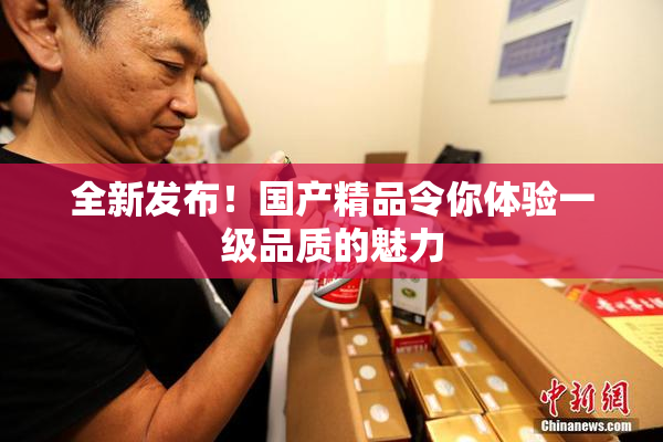 全新发布！国产精品令你体验一级品质的魅力