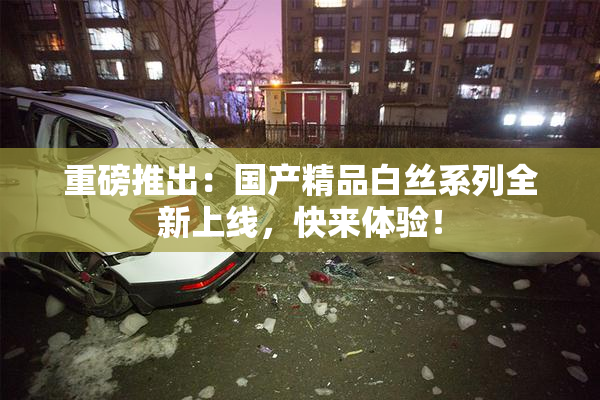 重磅推出：国产精品白丝系列全新上线，快来体验！