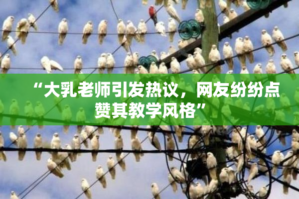 “大乳老师引发热议，网友纷纷点赞其教学风格”