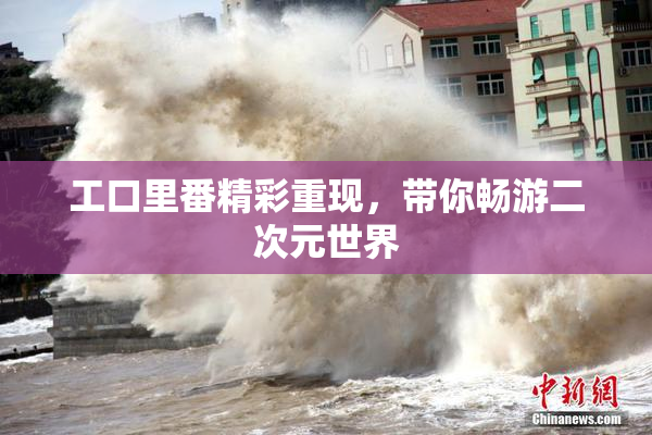 工口里番精彩重现，带你畅游二次元世界