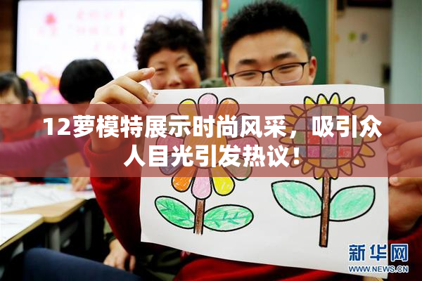 12萝模特展示时尚风采，吸引众人目光引发热议！