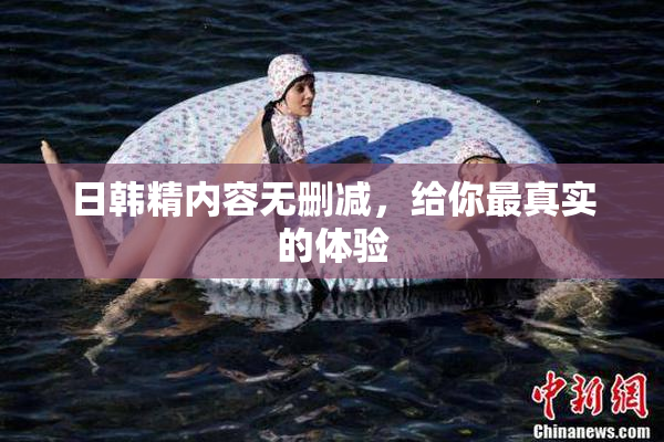 日韩精内容无删减，给你最真实的体验