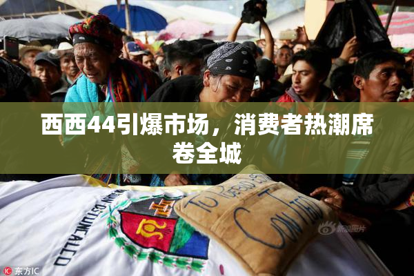 西西44引爆市场，消费者热潮席卷全城