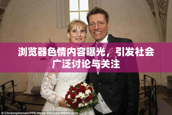 浏览器色情内容曝光，引发社会广泛讨论与关注