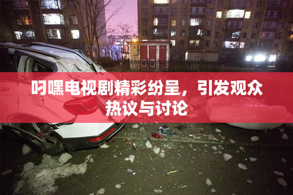 叼嘿电视剧精彩纷呈，引发观众热议与讨论