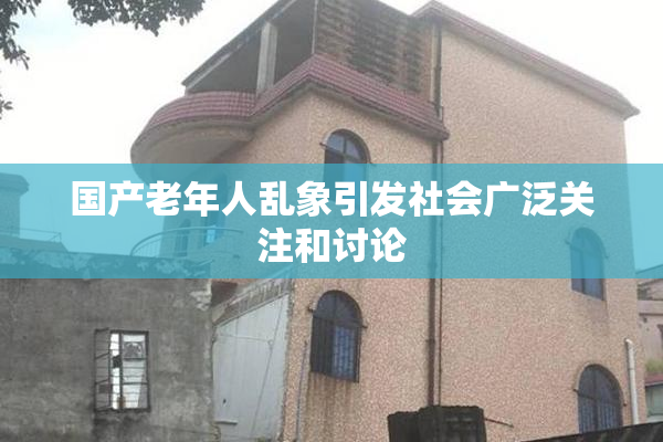 国产老年人乱象引发社会广泛关注和讨论