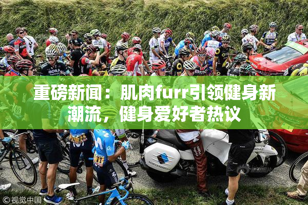 重磅新闻：肌肉furr引领健身新潮流，健身爱好者热议
