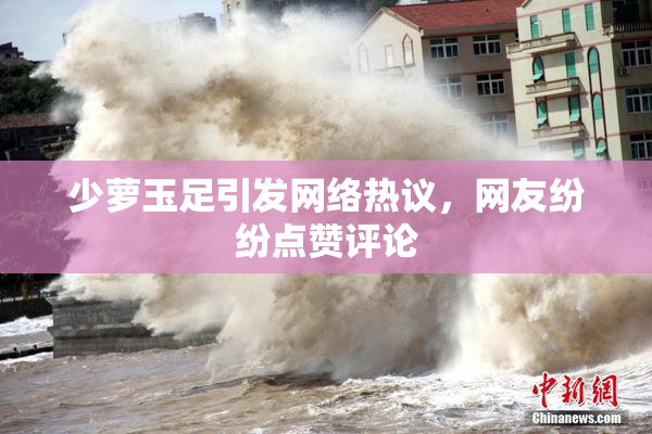 少萝玉足引发网络热议，网友纷纷点赞评论