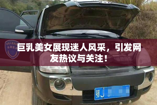 巨乳美女展现迷人风采，引发网友热议与关注！