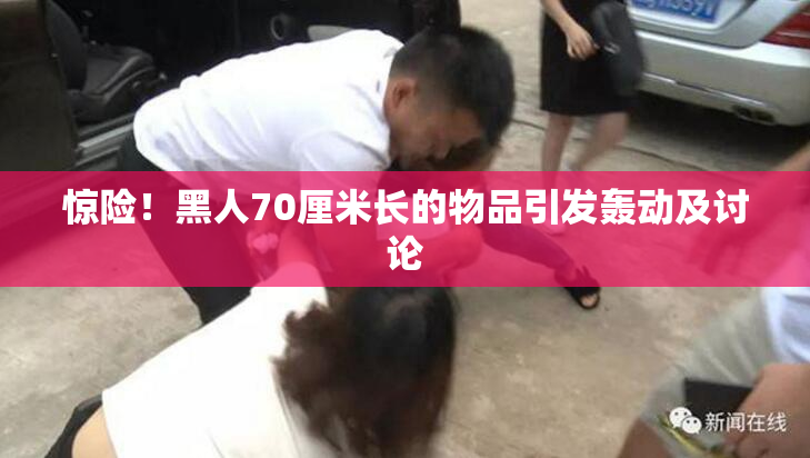 惊险！黑人70厘米长的物品引发轰动及讨论