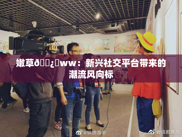 嫩草🌿‌ww：新兴社交平台带来的潮流风向标