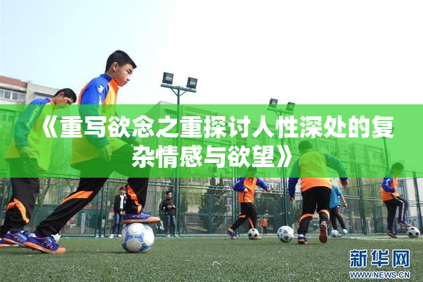 《重写欲念之重探讨人性深处的复杂情感与欲望》