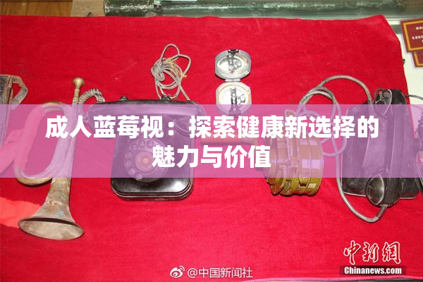 成人蓝莓视：探索健康新选择的魅力与价值