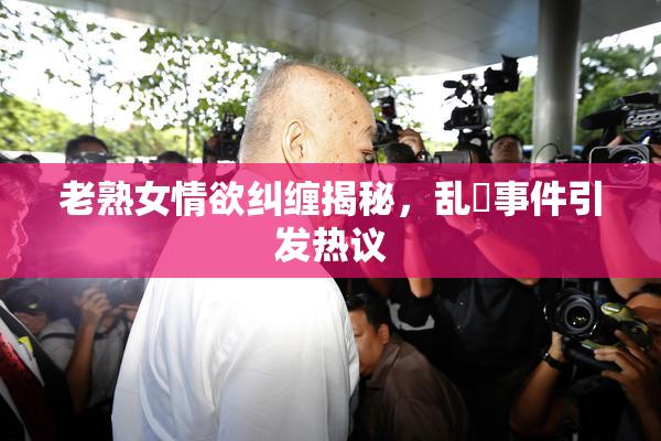 老熟女情欲纠缠揭秘，乱婬事件引发热议