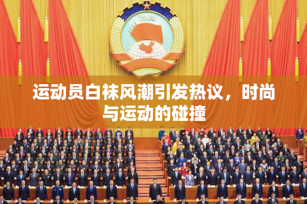 运动员白袜风潮引发热议，时尚与运动的碰撞