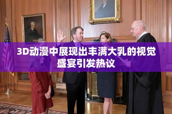 3D动漫中展现出丰满大乳的视觉盛宴引发热议
