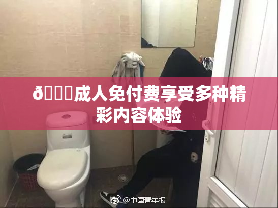 🔞成人免付费享受多种精彩内容体验