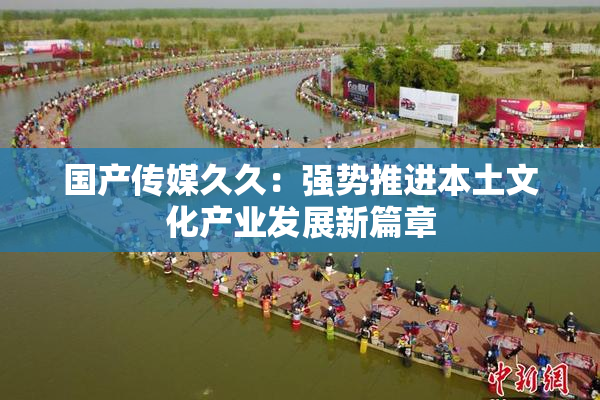 国产传媒久久：强势推进本土文化产业发展新篇章