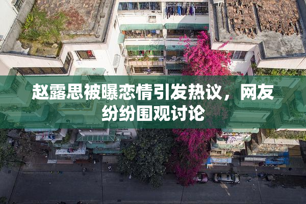 赵露思被曝恋情引发热议，网友纷纷围观讨论