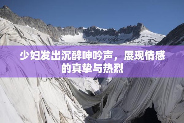 少妇发出沉醉呻吟声，展现情感的真挚与热烈