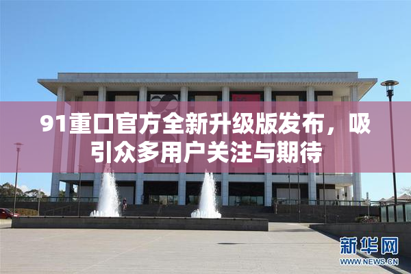 91重口官方全新升级版发布，吸引众多用户关注与期待