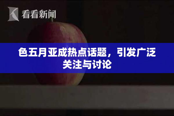 色五月亚成热点话题，引发广泛关注与讨论