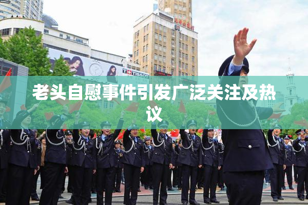 老头自慰事件引发广泛关注及热议