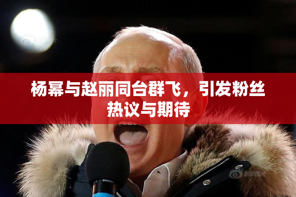 杨幂与赵丽同台群飞，引发粉丝热议与期待