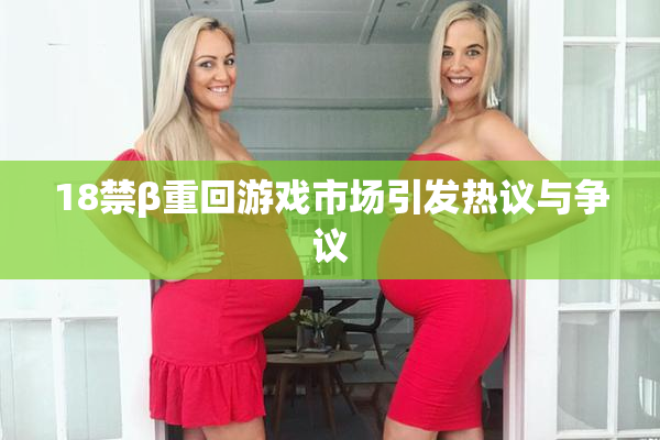 18禁β重回游戏市场引发热议与争议