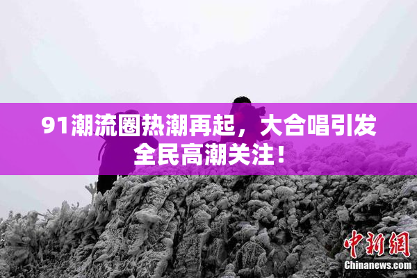 91潮流圈热潮再起，大合唱引发全民高潮关注！