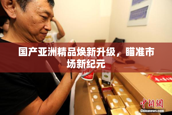 国产亚洲精品焕新升级，瞄准市场新纪元