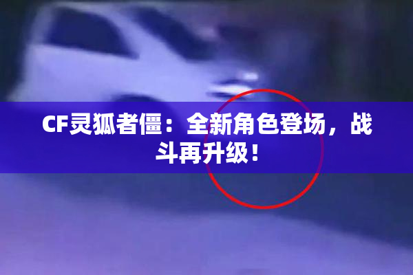 CF灵狐者僵：全新角色登场，战斗再升级！