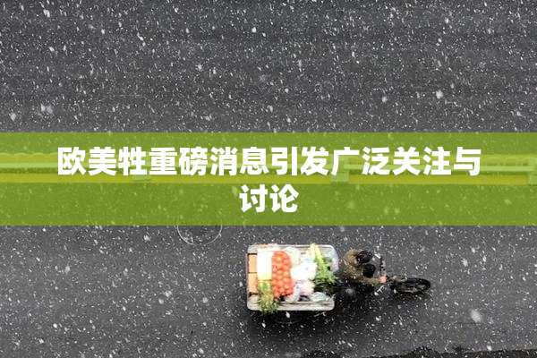 欧美牲重磅消息引发广泛关注与讨论