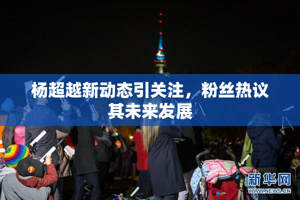 杨超越新动态引关注，粉丝热议其未来发展