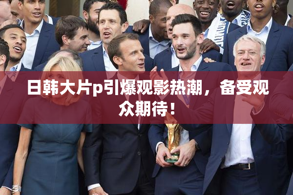 日韩大片p引爆观影热潮，备受观众期待！