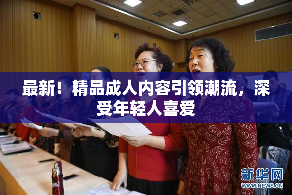 最新！精品成人内容引领潮流，深受年轻人喜爱