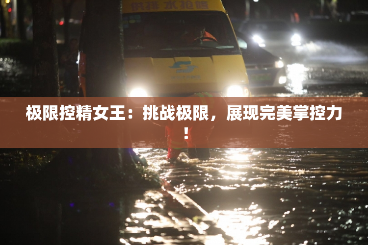 极限控精女王：挑战极限，展现完美掌控力！