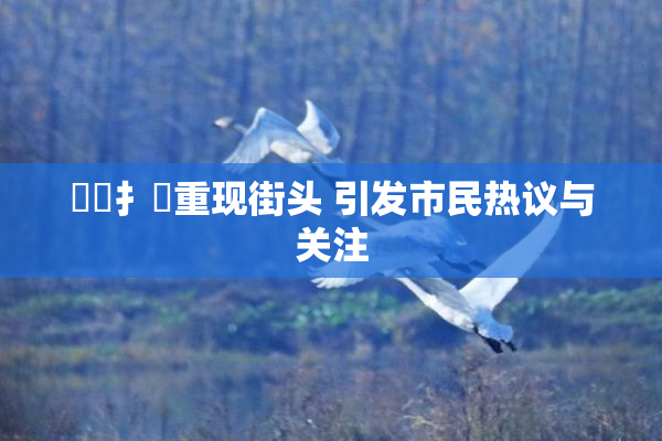 喿喿扌畐重现街头 引发市民热议与关注