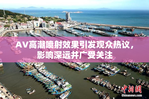 AV高潮喷射效果引发观众热议，影响深远并广受关注